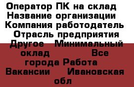 Оператор ПК на склад › Название организации ­ Компания-работодатель › Отрасль предприятия ­ Другое › Минимальный оклад ­ 28 000 - Все города Работа » Вакансии   . Ивановская обл.